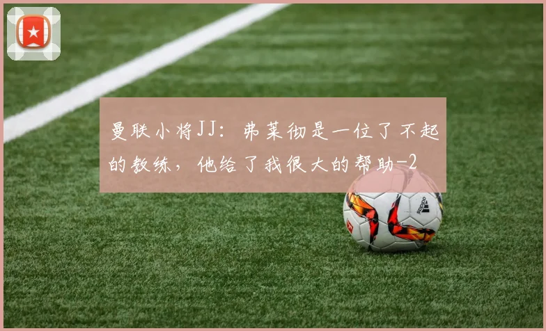 曼联小将JJ：弗莱彻是一位了不起的教练，他给了我很大的帮助