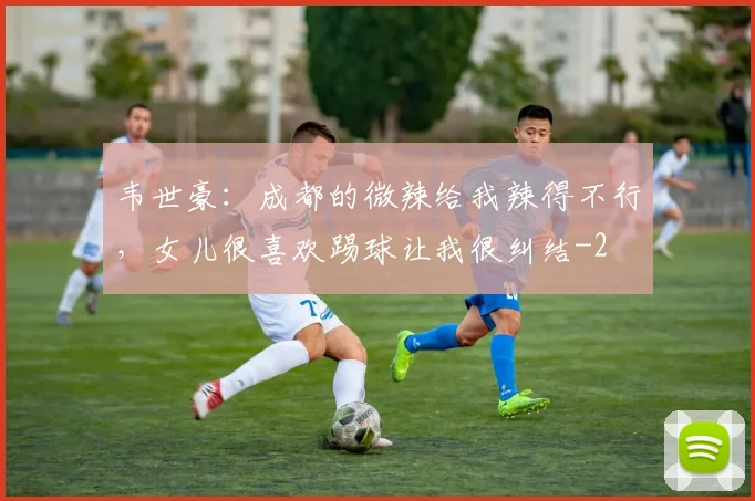 韦世豪：成都的微辣给我辣得不行，女儿很喜欢踢球让我很纠结