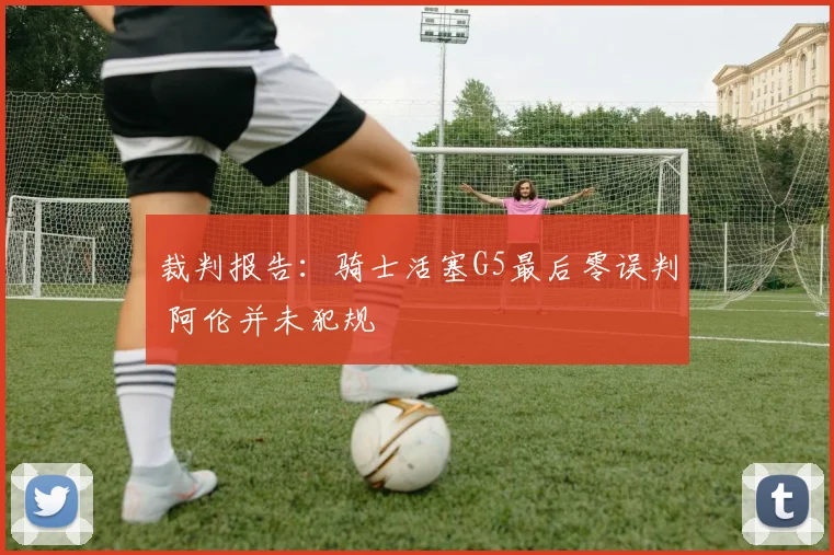 裁判报告：骑士活塞G5最后零误判 阿伦并未犯规