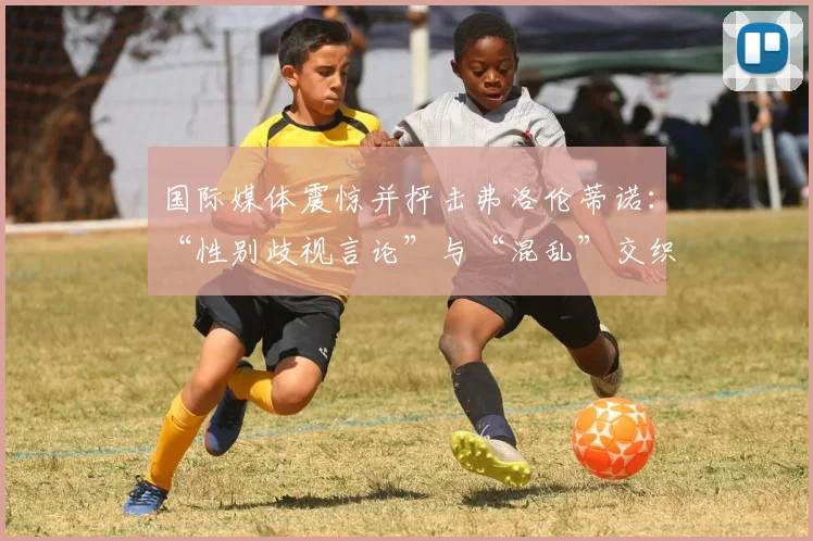 国际媒体震惊并抨击弗洛伦蒂诺：“性别歧视言论”与“混乱”交织的“超现实闹剧”