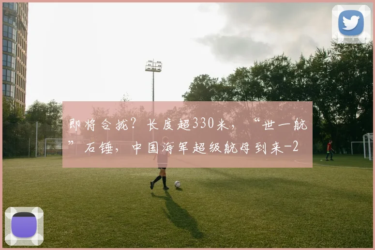 即将合拢？长度超330米，“世一航”石锤，中国海军超级航母到来