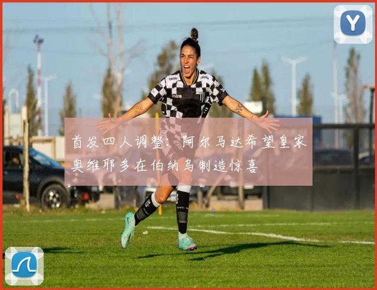首发四人调整：阿尔马达希望皇家奥维耶多在伯纳乌制造惊喜