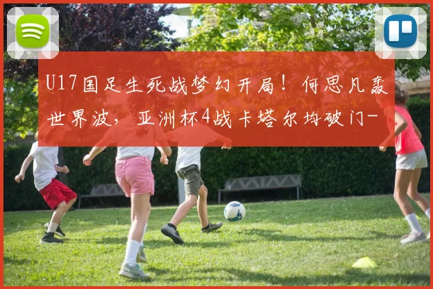 U17国足生死战梦幻开局！何思凡轰世界波，亚洲杯4战卡塔尔均破门