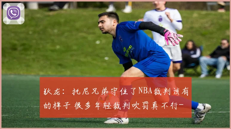 狄龙：托尼兄弟守住了NBA裁判该有的样子 很多年轻裁判吹罚真不行