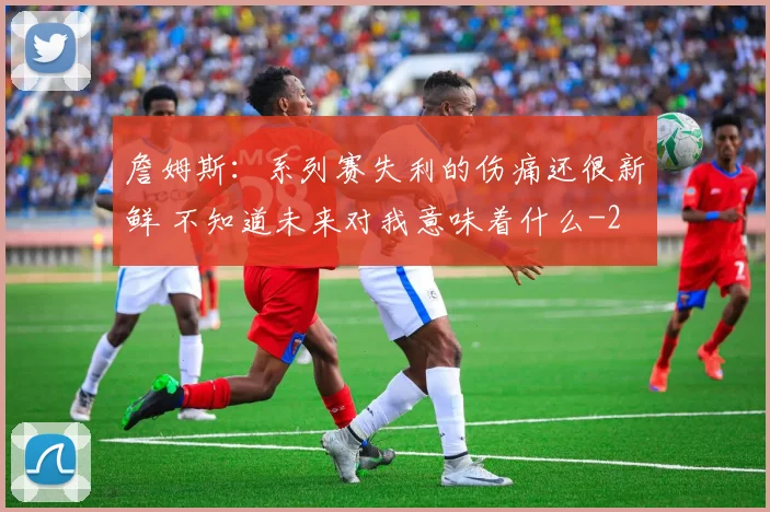 詹姆斯：系列赛失利的伤痛还很新鲜 不知道未来对我意味着什么