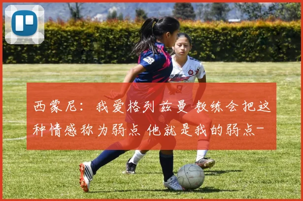 西蒙尼：我爱格列兹曼 教练会把这种情感称为弱点 他就是我的弱点