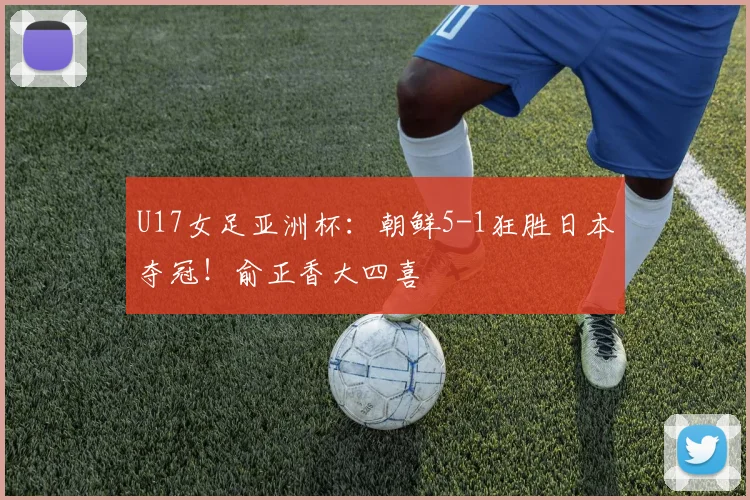 U17女足亚洲杯：朝鲜5-1狂胜日本夺冠！俞正香大四喜