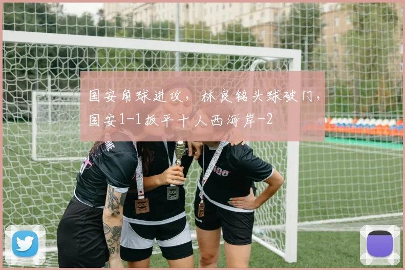 国安角球进攻，林良铭头球破门，国安1-1扳平十人西海岸