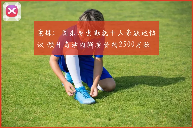 意媒：国米与索勒就个人条款达协议 预计乌迪内斯要价约2500万欧