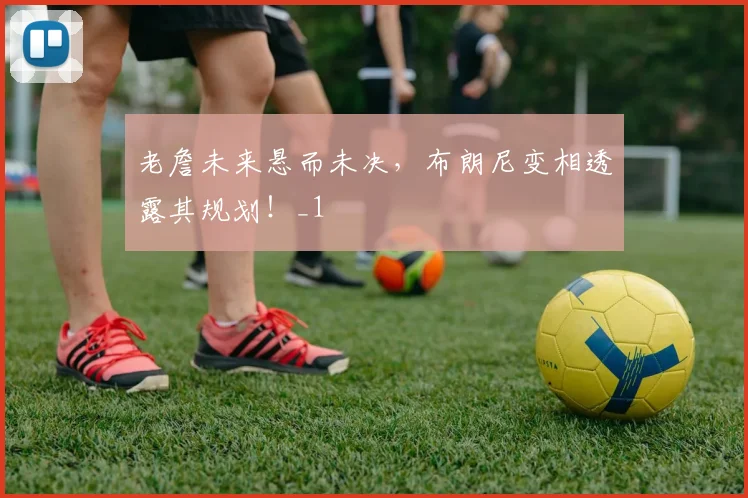 老詹未来悬而未决，布朗尼变相透露其规划！_1