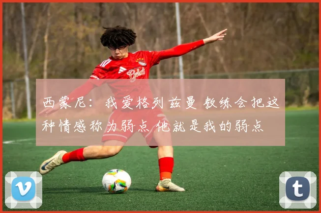 西蒙尼：我爱格列兹曼 教练会把这种情感称为弱点 他就是我的弱点