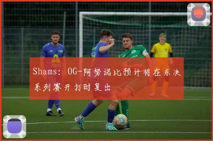 Shams：OG-阿努诺比预计将在东决系列赛开打时复出