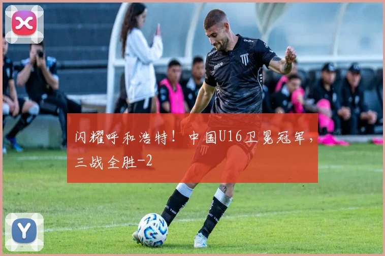 闪耀呼和浩特！中国U16卫冕冠军，三战全胜