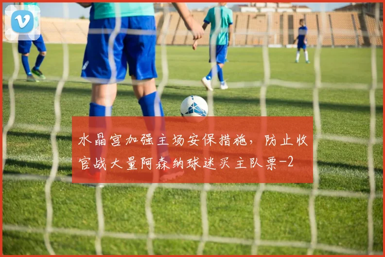 水晶宫加强主场安保措施，防止收官战大量阿森纳球迷买主队票