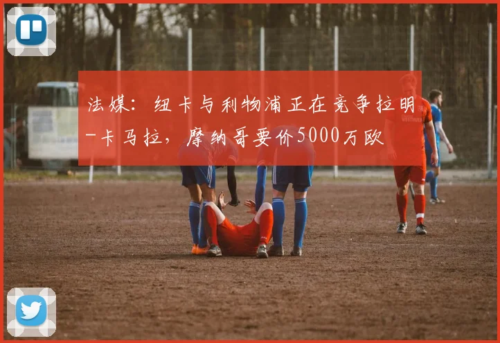 法媒：纽卡与利物浦正在竞争拉明-卡马拉，摩纳哥要价5000万欧