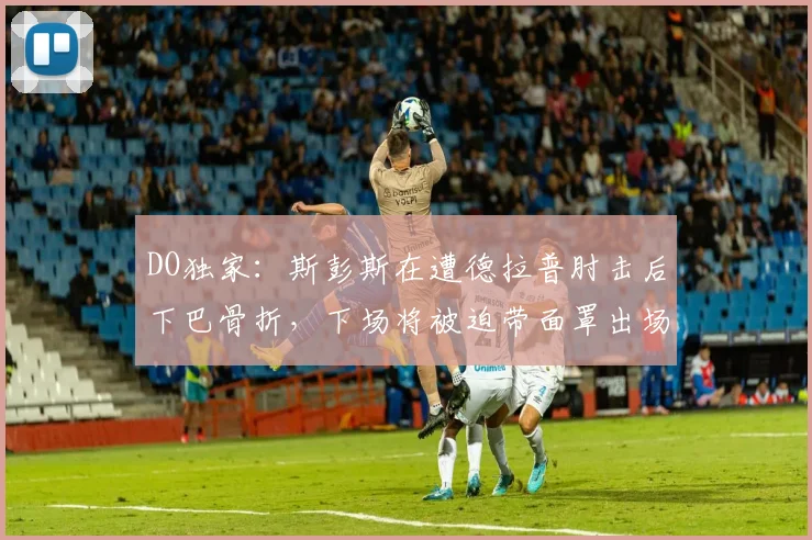 DO独家：斯彭斯在遭德拉普肘击后下巴骨折，下场将被迫带面罩出场