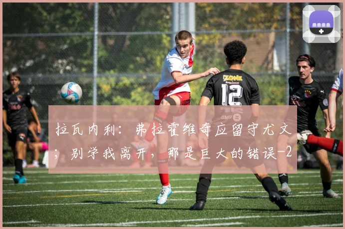 拉瓦内利：弗拉霍维奇应留守尤文；别学我离开，那是巨大的错误