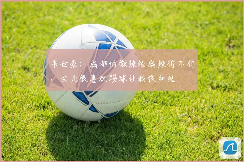 韦世豪：成都的微辣给我辣得不行，女儿很喜欢踢球让我很纠结