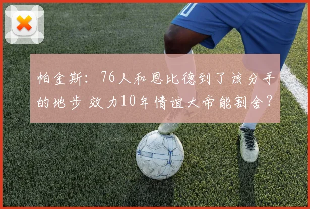 帕金斯：76人和恩比德到了该分手的地步 效力10年情谊大帝能割舍？