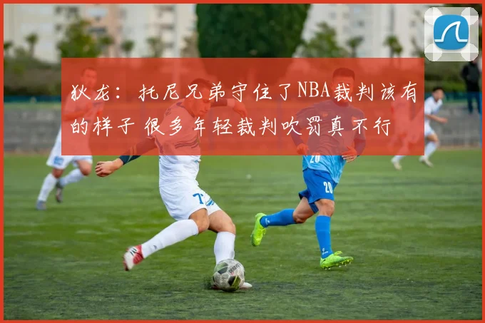 狄龙：托尼兄弟守住了NBA裁判该有的样子 很多年轻裁判吹罚真不行