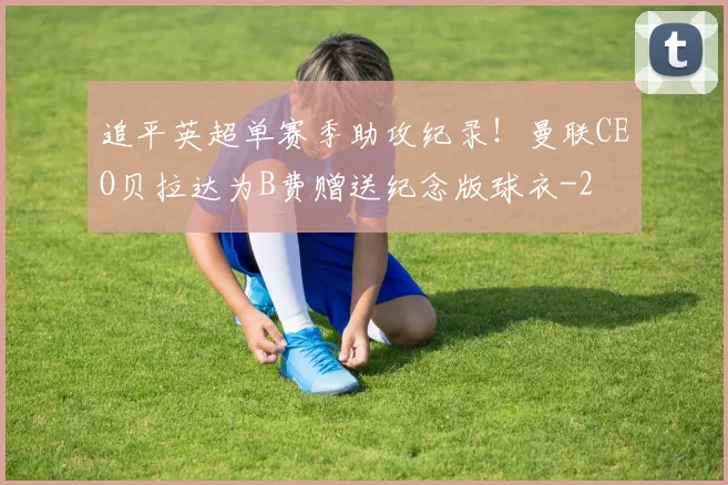 追平英超单赛季助攻纪录！曼联CEO贝拉达为B费赠送纪念版球衣