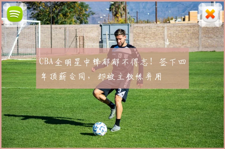 CBA全明星中锋郁郁不得志！签下四年顶薪合同，却被主教练弃用