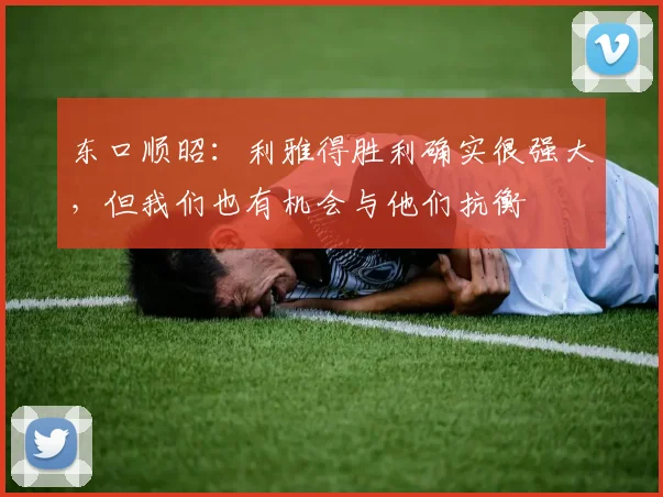 东口顺昭：利雅得胜利确实很强大，但我们也有机会与他们抗衡