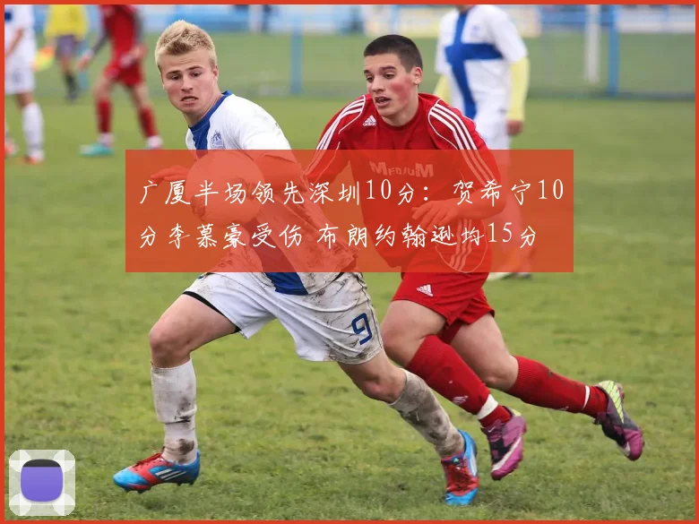 广厦半场领先深圳10分：贺希宁10分李慕豪受伤 布朗约翰逊均15分
