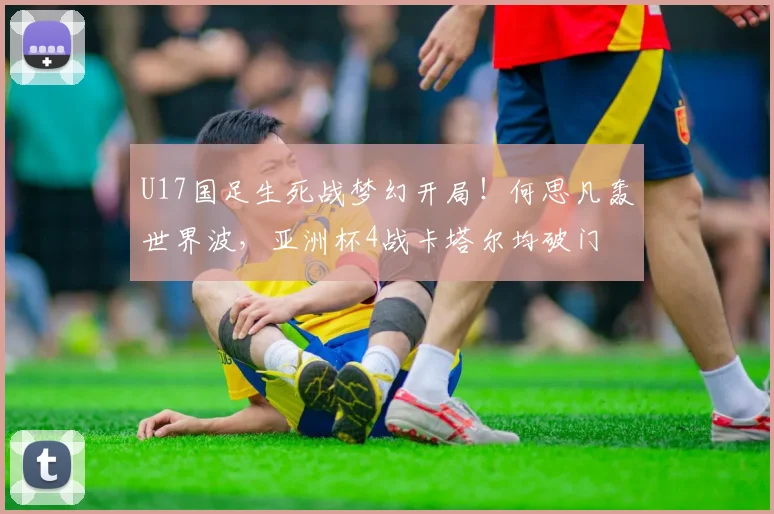 U17国足生死战梦幻开局！何思凡轰世界波，亚洲杯4战卡塔尔均破门