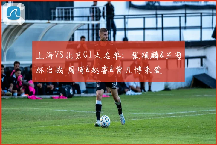 上海VS北京G1大名单：张镇麟&王哲林出战 周琦&赵睿&曾凡博来袭