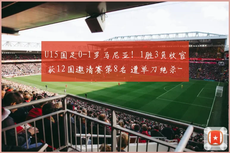 U15国足0-1罗马尼亚！1胜3负收官 获12国邀请赛第8名 遭单刀绝杀