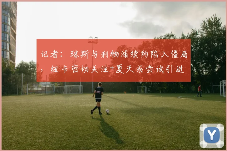 记者：琼斯与利物浦续约陷入僵局，纽卡密切关注+夏天或尝试引进