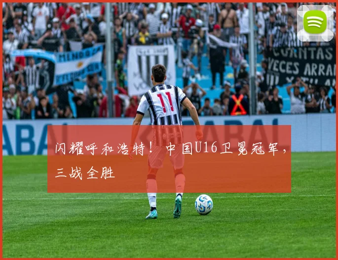 闪耀呼和浩特！中国U16卫冕冠军，三战全胜
