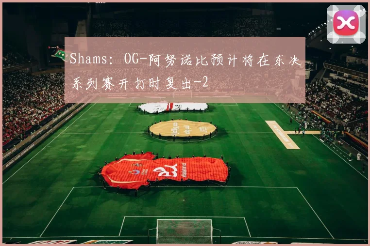 Shams：OG-阿努诺比预计将在东决系列赛开打时复出