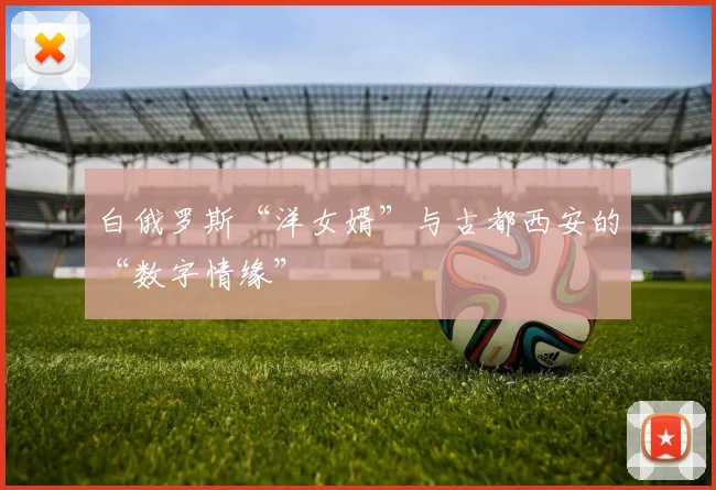 白俄罗斯“洋女婿”与古都西安的“数字情缘”