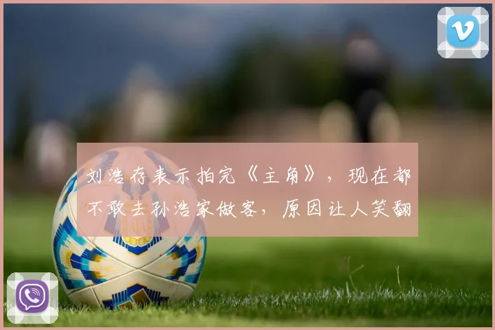 刘浩存表示拍完《主角》，现在都不敢去孙浩家做客，原因让人笑翻