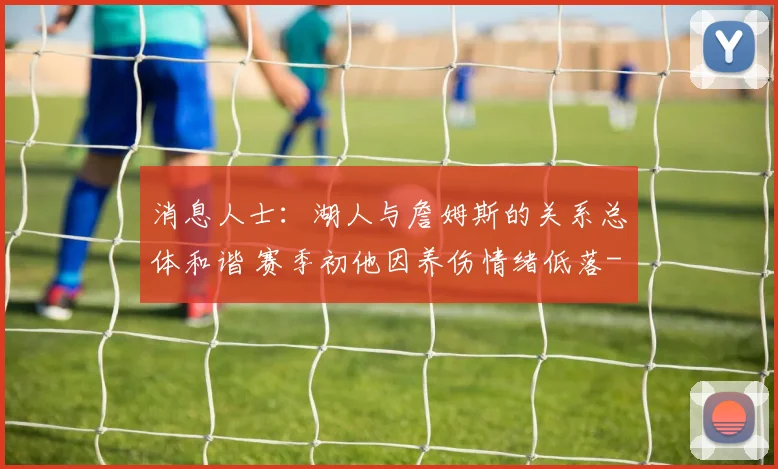 消息人士：湖人与詹姆斯的关系总体和谐 赛季初他因养伤情绪低落