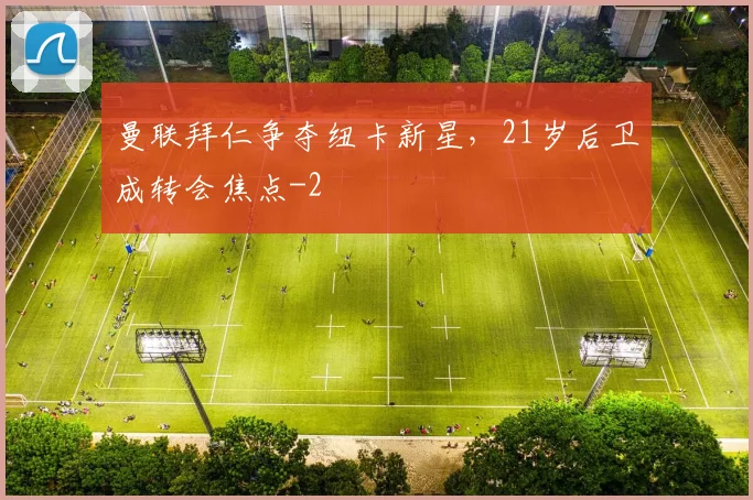 曼联拜仁争夺纽卡新星，21岁后卫成转会焦点