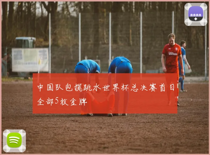 中国队包揽跳水世界杯总决赛首日全部5枚金牌