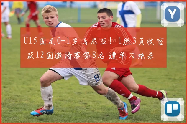 U15国足0-1罗马尼亚！1胜3负收官 获12国邀请赛第8名 遭单刀绝杀