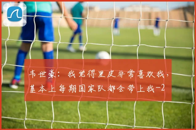 韦世豪：我觉得里皮非常喜欢我，基本上每期国家队都会带上我