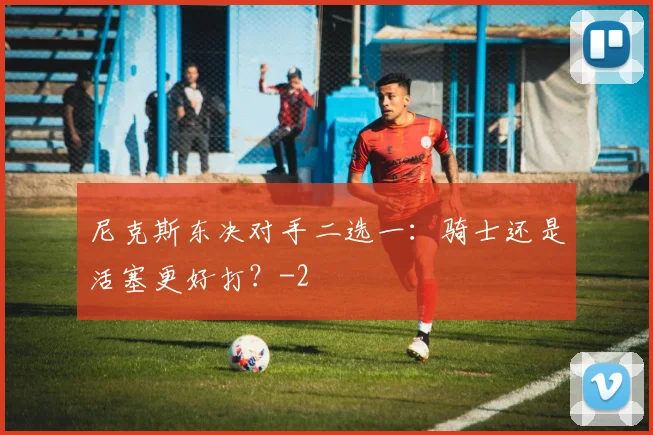 尼克斯东决对手二选一：骑士还是活塞更好打？