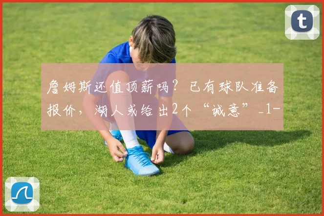 詹姆斯还值顶薪吗？已有球队准备报价，湖人或给出2个“诚意”_1