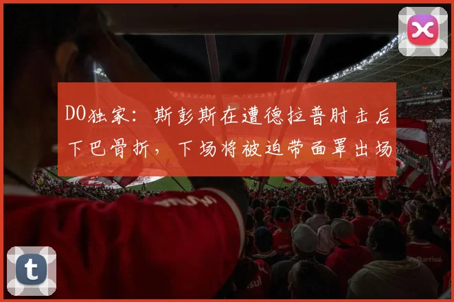 DO独家：斯彭斯在遭德拉普肘击后下巴骨折，下场将被迫带面罩出场