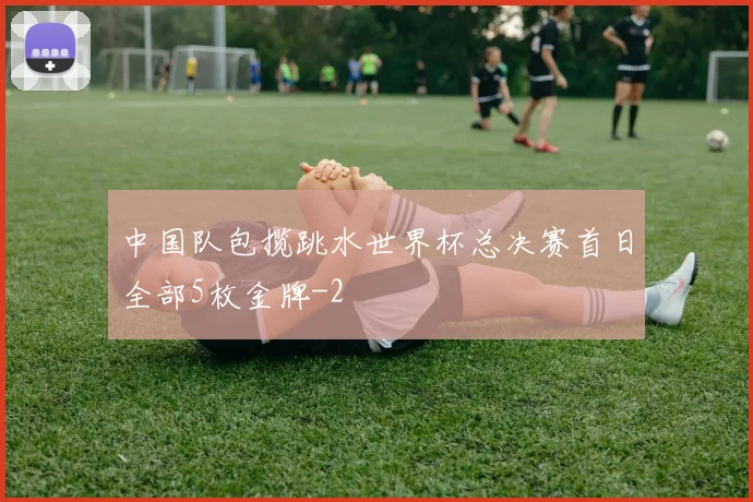 中国队包揽跳水世界杯总决赛首日全部5枚金牌
