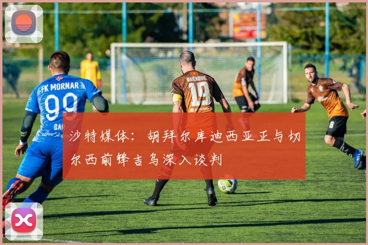 沙特媒体：胡拜尔库迪西亚正与切尔西前锋吉乌深入谈判