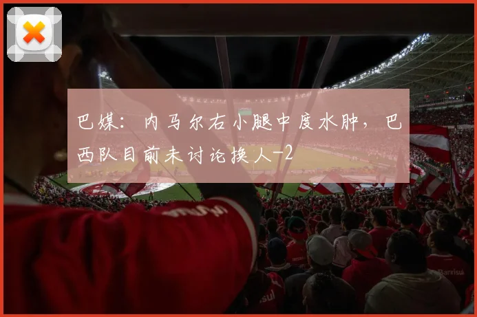 巴媒：内马尔右小腿中度水肿，巴西队目前未讨论换人