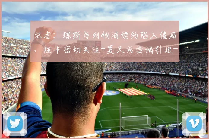 记者：琼斯与利物浦续约陷入僵局，纽卡密切关注+夏天或尝试引进