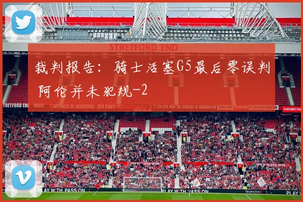 裁判报告：骑士活塞G5最后零误判 阿伦并未犯规