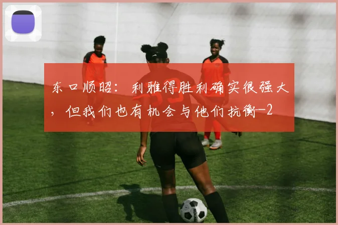 东口顺昭：利雅得胜利确实很强大，但我们也有机会与他们抗衡